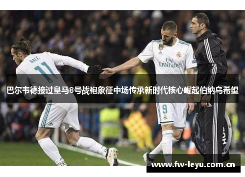 巴尔韦德接过皇马8号战袍象征中场传承新时代核心崛起伯纳乌希望