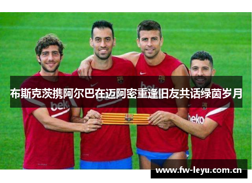 布斯克茨携阿尔巴在迈阿密重逢旧友共话绿茵岁月